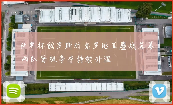 世界杯俄罗斯对克罗地亚鏖战落幕 两队晋级争夺持续升温