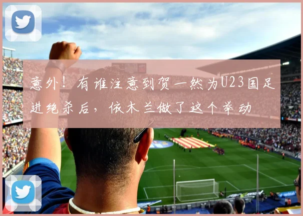 意外！有谁注意到贺一然为U23国足进绝杀后，依木兰做了这个举动