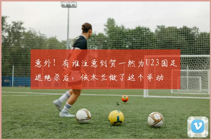 意外!有谁注意到贺一然为U23国足进绝杀后,依木兰做了这个举动