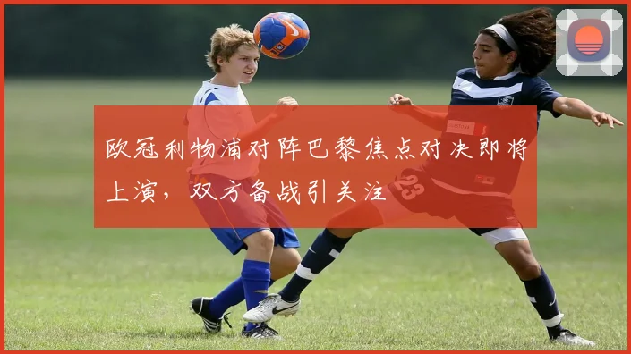 欧冠利物浦对阵巴黎焦点对决即将上演，双方备战引关注